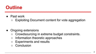 Outline
● Past work
○ Exploiting Document content for vote aggregation
● Ongoing extensions
○ Crowdsourcing in extreme budget constraints.
○ Information theoretic approaches
○ Experiments and results
○ Conclusion
2
 