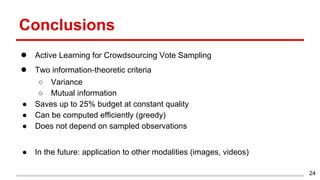 Conclusions
● Active Learning for Crowdsourcing Vote Sampling
● Two information-theoretic criteria
○ Variance
○ Mutual information
● Saves up to 25% budget at constant quality
● Can be computed efficiently (greedy)
● Does not depend on sampled observations
● In the future: application to other modalities (images, videos)
24
 