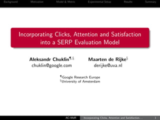 Background Motivation Model & Metric Experimental Setup Results Summary
Incorporating Clicks, Attention and Satisfaction
into a SERP Evaluation Model
Aleksandr Chuklin¶,§ Maarten de Rijke§
chuklin@google.com derijke@uva.nl
¶Google Research Europe
§University of Amsterdam
AC–MdR Incorporating Clicks, Attention and Satisfaction. . . 1
 