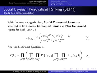 Social Recommendation
Social Recommendation with Strong and Weak Ties
References
Social Rating Networks
Rating Prediction
Top-N Item Recommendation
Social Bayesian Personalized Ranking (SBPR)
Top-N Item Recommendation
With the new categorization, Social-Consumed Items are
assumed to lie between Consumed Items and Non-Consumed
Items for each user u :
i u j, if
i ∈ Cself
u ∧ j ∈ Ctie
u or
i ∈ Ctie
u ∧ j ∈ Cnone
u .
(6)
And the likelihood function is:
L(Θ) =
u∈U i∈Cself
u j∈Ctie
u
Pr[i u j]
j∈Ctie
u k∈Cnone
u
Pr[j u k] . (7)
X. Wang, W. Lu, M. Ester, C. Wang, C. Chun Social Recommendation with Strong and Weak Ties
 
