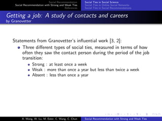 Social Recommendation
Social Recommendation with Strong and Weak Ties
References
Social Ties in Social Science
Social Ties in Online Social Networks
Social Ties in Social Recommendations
Getting a job: A study of contacts and careers
by Granovetter
Statements from Granovetter’s inﬂuential work [3, 2]:
Three diﬀerent types of social ties, measured in terms of how
often they saw the contact person during the period of the job
transition:
Strong : at least once a week
Weak : more than once a year but less than twice a week
Absent : less than once a year
X. Wang, W. Lu, M. Ester, C. Wang, C. Chun Social Recommendation with Strong and Weak Ties
 