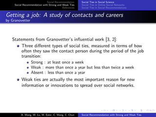 Social Recommendation
Social Recommendation with Strong and Weak Ties
References
Social Ties in Social Science
Social Ties in Online Social Networks
Social Ties in Social Recommendations
Getting a job: A study of contacts and careers
by Granovetter
Statements from Granovetter’s inﬂuential work [3, 2]:
Three diﬀerent types of social ties, measured in terms of how
often they saw the contact person during the period of the job
transition:
Strong : at least once a week
Weak : more than once a year but less than twice a week
Absent : less than once a year
Weak ties are actually the most important reason for new
information or innovations to spread over social networks.
X. Wang, W. Lu, M. Ester, C. Wang, C. Chun Social Recommendation with Strong and Weak Ties
 
