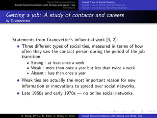 Social Recommendation
Social Recommendation with Strong and Weak Ties
References
Social Ties in Social Science
Social Ties in Online Social Networks
Social Ties in Social Recommendations
Getting a job: A study of contacts and careers
by Granovetter
Statements from Granovetter’s inﬂuential work [3, 2]:
Three diﬀerent types of social ties, measured in terms of how
often they saw the contact person during the period of the job
transition:
Strong : at least once a week
Weak : more than once a year but less than twice a week
Absent : less than once a year
Weak ties are actually the most important reason for new
information or innovations to spread over social networks.
Late 1960s and early 1970s — no online social networks.
X. Wang, W. Lu, M. Ester, C. Wang, C. Chun Social Recommendation with Strong and Weak Ties
 