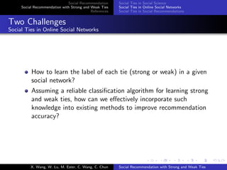 Social Recommendation
Social Recommendation with Strong and Weak Ties
References
Social Ties in Social Science
Social Ties in Online Social Networks
Social Ties in Social Recommendations
Two Challenges
Social Ties in Online Social Networks
How to learn the label of each tie (strong or weak) in a given
social network?
Assuming a reliable classiﬁcation algorithm for learning strong
and weak ties, how can we eﬀectively incorporate such
knowledge into existing methods to improve recommendation
accuracy?
X. Wang, W. Lu, M. Ester, C. Wang, C. Chun Social Recommendation with Strong and Weak Ties
 