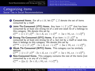 Social Recommendation
Social Recommendation with Strong and Weak Ties
References
Social Ties in Social Science
Social Ties in Online Social Networks
Social Ties in Social Recommendations
Categorizing items
Social Ties in Social Recommendations
1 Consumed Items. For all u ∈ U, let Cself
u ⊆ I denote the set of items
consumed by u itself.
2 Joint-Tie-Consumed (JTC) Items. Any item i ∈ I  Cself
u that has been
consumed by at least one strong tie of u and one weak tie of u belongs to
this category. We denote this set by
Cjoint
u = {i ∈ I  Cself
u : ∃v ∈ Su s.t. i ∈ Cself
v ∧ ∃w ∈ Wu s.t. i ∈ Cself
w }
3 Strong-Tie-Consumed (STC) Items. If an item i ∈ I  Cself
u is
consumed by at least one strong tie of u, but not by u itself or weak ties,
then it belongs to this category. We denote this set by
Cstrong
u = {i ∈ I  Cself
u : ∃v ∈ Su s.t. i ∈ Cself
v ∧ w ∈ Wu s.t. i ∈ Cself
w }.
4 Weak-Tie-Consumed (WTC) Items. This category can be similarly
deﬁned:
Cweak
u = {i ∈ I  Cself
u : v ∈ Su s.t. i ∈ Cself
v ∧ ∃w ∈ Wu s.t. i ∈ Cself
w }.
5 Non-Consumed Items. This category contains the rest of the items (not
consumed by u or any of u’s ties):
Cnone
u = {(u, i) : x ∈ Su ∪ Wu s.t. i ∈ Cself
x }.
X. Wang, W. Lu, M. Ester, C. Wang, C. Chun Social Recommendation with Strong and Weak Ties
 