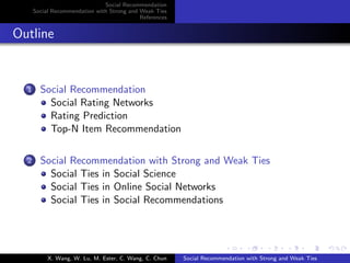 Social Recommendation
Social Recommendation with Strong and Weak Ties
References
Outline
1 Social Recommendation
Social Rating Networks
Rating Prediction
Top-N Item Recommendation
2 Social Recommendation with Strong and Weak Ties
Social Ties in Social Science
Social Ties in Online Social Networks
Social Ties in Social Recommendations
X. Wang, W. Lu, M. Ester, C. Wang, C. Chun Social Recommendation with Strong and Weak Ties
 