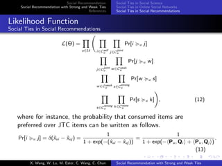 Social Recommendation
Social Recommendation with Strong and Weak Ties
References
Social Ties in Social Science
Social Ties in Online Social Networks
Social Ties in Social Recommendations
Likelihood Function
Social Ties in Social Recommendations
L(Θ) =
u∈U i∈Cself
u j∈C
joint
u
Pr[i u j]
j∈C
joint
u
w∈Cweak
u
Pr[j u w]
w∈Cweak
u s∈C
strong
u
Pr[w u s]
s∈C
strong
u
k∈Cnone
u
Pr[s u k] , (12)
where for instance, the probability that consumed items are
preferred over JTC items can be written as follows.
Pr[i u j] = δ(ˆxui − ˆxuj ) =
1
1 + exp(−(ˆxui − ˆxuj ))
=
1
1 + exp(− Pu, Qi + Pu, Qj )
.
(13)
X. Wang, W. Lu, M. Ester, C. Wang, C. Chun Social Recommendation with Strong and Weak Ties
 