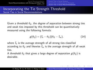 Social Recommendation
Social Recommendation with Strong and Weak Ties
References
Social Ties in Social Science
Social Ties in Online Social Networks
Social Ties in Social Recommendations
Incorporating the Tie Strength Threshold
Social Ties in Social Recommendations
Given a threshold θG, the degree of separation between strong ties
and weak ties imposed by this threshold can be quantitatively
measured using the following formula:
g(θG) = (¯ts − θG )(θG − ¯tw ), (14)
where ¯ts is the average strength of all strong ties classiﬁed
according to θG and likewise ¯tw is the average strength of all weak
ties.
A threshold θG that gives a large degree of separation g(θG) is
desirable.
X. Wang, W. Lu, M. Ester, C. Wang, C. Chun Social Recommendation with Strong and Weak Ties
 
