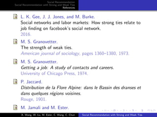 Social Recommendation
Social Recommendation with Strong and Weak Ties
References
L. K. Gee, J. J. Jones, and M. Burke.
Social networks and labor markets: How strong ties relate to
job ﬁnding on facebook’s social network.
2016.
M. S. Granovetter.
The strength of weak ties.
American journal of sociology, pages 1360–1380, 1973.
M. S. Granovetter.
Getting a job: A study of contacts and careers.
University of Chicago Press, 1974.
P. Jaccard.
Distribution de la Flore Alpine: dans le Bassin des dranses et
dans quelques r´egions voisines.
Rouge, 1901.
M. Jamali and M. Ester.
X. Wang, W. Lu, M. Ester, C. Wang, C. Chun Social Recommendation with Strong and Weak Ties
 