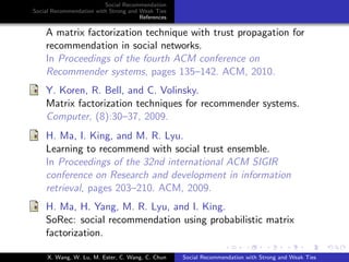 Social Recommendation
Social Recommendation with Strong and Weak Ties
References
A matrix factorization technique with trust propagation for
recommendation in social networks.
In Proceedings of the fourth ACM conference on
Recommender systems, pages 135–142. ACM, 2010.
Y. Koren, R. Bell, and C. Volinsky.
Matrix factorization techniques for recommender systems.
Computer, (8):30–37, 2009.
H. Ma, I. King, and M. R. Lyu.
Learning to recommend with social trust ensemble.
In Proceedings of the 32nd international ACM SIGIR
conference on Research and development in information
retrieval, pages 203–210. ACM, 2009.
H. Ma, H. Yang, M. R. Lyu, and I. King.
SoRec: social recommendation using probabilistic matrix
factorization.
X. Wang, W. Lu, M. Ester, C. Wang, C. Chun Social Recommendation with Strong and Weak Ties
 