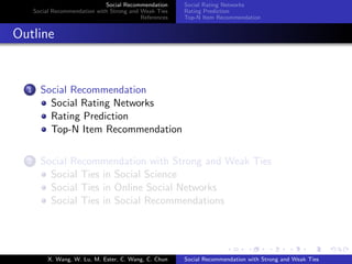 Social Recommendation
Social Recommendation with Strong and Weak Ties
References
Social Rating Networks
Rating Prediction
Top-N Item Recommendation
Outline
1 Social Recommendation
Social Rating Networks
Rating Prediction
Top-N Item Recommendation
2 Social Recommendation with Strong and Weak Ties
Social Ties in Social Science
Social Ties in Online Social Networks
Social Ties in Social Recommendations
X. Wang, W. Lu, M. Ester, C. Wang, C. Chun Social Recommendation with Strong and Weak Ties
 