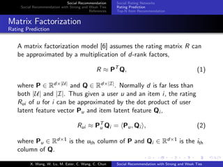 Social Recommendation
Social Recommendation with Strong and Weak Ties
References
Social Rating Networks
Rating Prediction
Top-N Item Recommendation
Matrix Factorization
Rating Prediction
A matrix factorization model [6] assumes the rating matrix R can
be approximated by a multiplication of d-rank factors,
R ≈ PT
Q, (1)
where P ∈ Rd×|U| and Q ∈ Rd×|I|. Normally d is far less than
both |U| and |I|. Thus given a user u and an item i, the rating
Rui of u for i can be approximated by the dot product of user
latent feature vector Pu and item latent feature Qi ,
Rui ≈ PT
u Qi = Pu, Qi , (2)
where Pu ∈ Rd×1 is the uth column of P and Qi ∈ Rd×1 is the ith
column of Q.
X. Wang, W. Lu, M. Ester, C. Wang, C. Chun Social Recommendation with Strong and Weak Ties
 