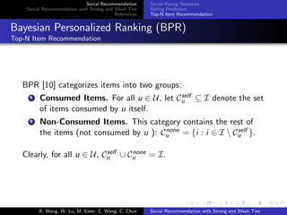 Social Recommendation
Social Recommendation with Strong and Weak Ties
References
Social Rating Networks
Rating Prediction
Top-N Item Recommendation
Bayesian Personalized Ranking (BPR)
Top-N Item Recommendation
BPR [10] categorizes items into two groups:
1 Consumed Items. For all u ∈ U, let Cself
u ⊆ I denote the set
of items consumed by u itself.
2 Non-Consumed Items. This category contains the rest of
the items (not consumed by u ): Cnone
u = {i : i ∈ I  Cself
u }.
Clearly, for all u ∈ U, Cself
u ∪ Cnone
u = I.
X. Wang, W. Lu, M. Ester, C. Wang, C. Chun Social Recommendation with Strong and Weak Ties
 