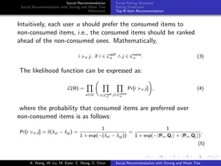 Social Recommendation
Social Recommendation with Strong and Weak Ties
References
Social Rating Networks
Rating Prediction
Top-N Item Recommendation
Intuitively, each user u should prefer the consumed items to
non-consumed items, i.e., the consumed items should be ranked
ahead of the non-consumed ones. Mathematically,
i u j, if i ∈ Cself
u ∧ j ∈ Cnone
u . (3)
The likelihood function can be expressed as:
L(Θ) =
u∈U i∈Cself
u
j∈Cnone
u
Pr[i u j] , (4)
where the probability that consumed items are preferred over
non-consumed items is as follows:
Pr[i u j] = δ(ˆxui − ˆxuj ) =
1
1 + exp(−(ˆxui − ˆxuj ))
=
1
1 + exp(− Pu, Qi + Pu, Qj )
.
(5)
X. Wang, W. Lu, M. Ester, C. Wang, C. Chun Social Recommendation with Strong and Weak Ties
 