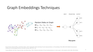 Graph Embeddings Techniques
• One of the typical approaches is Random Walk + SkipGram like model.
3
Bryan Perozzi, Rami Al...