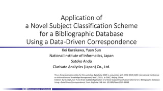 Application of
a Novel Subject Classification Scheme
for a Bibliographic Database
Using a Data-Driven Correspondence
Kei Kurakawa, Yuan Sun
National Institute of Informatics, Japan
Satoko Ando
Clarivate Analytics (Japan) Co., Ltd.
This is the presentation slides for the workshop BigScholar 2019 in conjunction with CIKM 2019 (ACM International Conference
on Information and Knowledge Management) Nov 7, 2019, at CNCC, Beijing, China.
Citation: Kurakawa K, Sun Y and Ando S (2020) Application of a Novel Subject Classification Scheme for a Bibliographic Database
Using a Data-Driven Correspondence. Front. Big Data 2:48. doi: 10.3389/fdata.2019.00048
 