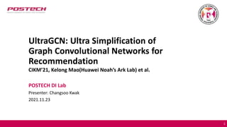 UltraGCN: Ultra Simplification of
Graph Convolutional Networks for
Recommendation
CIKM’21, Kelong Mao(Huawei Noah’s Ark Lab) et al.
POSTECH DI Lab
Presenter: Changsoo Kwak
2021.11.23
1
 