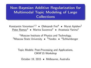 Non-Bayesian Additive Regularization for
Multimodal Topic Modeling of Large
Collections
Konstantin Vorontsov1,3 • Oleksandr Frei4 • Murat Apishev2
Peter Romov3 • Marina Suvorova2 • Anastasia Yanina1
1Moscow Institute of Physics and Technology,
2Moscow State University • 3Yandex • 4Schlumberger
Topic Models: Post-Processing and Applications,
CIKM’15 Workshop
October 19, 2015 • Melbourne, Australia
 