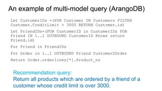 Let CustomerIDs =(FOR Customer IN Customers FILTER
Customer.CreditLimit > 3000 RETURN Customer.id)
Let FriendIDs=(FOR CustomerID in CustomerIDs FOR
Friend IN 1..1 OUTBOUND CustomerID Knows return
Friend.id)
For Friend in FriendIDs
For Order in 1..1 OUTBOUND Friend Customer2Order
Return Order.orderlines[*].Product_no
An example of multi-model query (ArangoDB)
Recommendation query:
Return all products which are ordered by a friend of a
customer whose credit limit is over 3000.
 