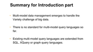 Summary for Introduction part
• Multi-model data management emerges to handle the
Variety challenge of big data.
• There is no standard for multi-model query languages so
far.
• Existing multi-model query languages are extended from
SQL, XQuery or graph query languages.
 