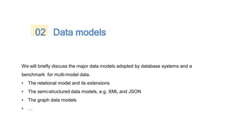 We will briefly discuss the major data models adopted by database systems and a
benchmark for multi-model data.
• The relational model and its extensions
• The semi-structured data models, e.g. XML and JSON
• The graph data models
• …
02 Data models
 