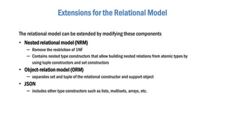 The relational model can be extended by modifying these components
• Nested relational model (NRM)
– Remove the restriction of 1NF
– Contains nested type constructors that allow building nested relations from atomic types by
using tuple constructors and set constructors
• Object-relation model (ORM)
– separates set and tuple of the relational constructor and support object
• JSON
– includes other type constructors such as lists, multisets, arrays, etc.
Extensions for the Relational Model
 