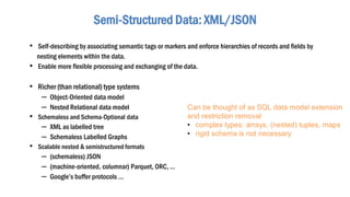 • Self-describing by associating semantic tags or markers and enforce hierarchies of records and fields by
nesting elements within the data.
• Enable more flexible processing and exchanging of the data.
• Richer (than relational) type systems
– Object-Oriented data model
– Nested Relational data model
• Schemaless and Schema-Optional data
– XML as labelled tree
– Schemaless Labelled Graphs
• Scalable nested & semistructured formats
– (schemaless) JSON
– (machine-oriented, columnar) Parquet, ORC, …
– Google’s buffer protocols …
Semi-Structured Data: XML/JSON
Can be thought of as SQL data model extension
and restriction removal
• complex types: arrays, (nested) tuples, maps
• rigid schema is not necessary
 