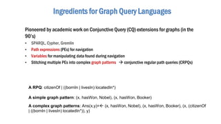 Ingredients for Graph Query Languages
Pioneered by academic work on Conjunctive Query (CQ) extensions for graphs (in the
90’s)
• SPARQL, Cypher, Gremlin
• Path expressions (PEs) for navigation
• Variables for manipulating data found during navigation
• Stitching multiple PEs into complex graph patterns  conjunctive regular path queries (CRPQs)
A complex graph patterns: Ans(x,y)= (x, hasWon, Nobel), (x, hasWon, Booker), (x, (citizenOf
| ((bornIn | livesIn) locatedIn*)), y)
A RPQ: citizenOf | ((bornIn | livesIn) locatedIn*)
A simple graph pattern: (x, hasWon, Nobel), (x, hasWon, Booker)
 