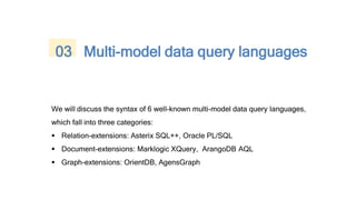 We will discuss the syntax of 6 well-known multi-model data query languages,
which fall into three categories:
 Relation-extensions: Asterix SQL++, Oracle PL/SQL
 Document-extensions: Marklogic XQuery, ArangoDB AQL
 Graph-extensions: OrientDB, AgensGraph
03 Multi-model data query languages
 