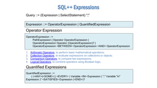 Expression ::= OperatorExpression | QuantifiedExpression
OperatorExpression ::=
PathExpression | Operator OperatorExpression |
OperatorExpression Operator (OperatorExpression)? |
OperatorExpression <BETWEEN> OperatorExpression <AND> OperatorExpression
Operator Expression
SQL++ Expressions
QuantifiedExpression ::=
( (<ANY>|<SOME>) | <EVERY> ) Variable <IN> Expression ( "," Variable "in"
Expression )* <SATISFIES> Expression (<END>)?
Quantified Expressions
1. Arithmetic Operators, to perform basic mathematical operations;
2. Collection Operators, to evaluate expressions on collections or objects;
3. Comparison Operators, to compare two expressions;
4. Logical Operators, to combine operators using Boolean logic.
Query ::= (Expression | SelectStatement) ";"
 