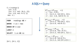 [0.7, [0.5, 2]]
ℾ1 = ⟨ readings: {{
{co: 2.2},
{co: 1.2, no2: [0.5, 2]},
{co: 1.8, no2: 0.7} }},
max: 2 ⟩
Bout
FROM = Bin
WHERE = {{
⟨ r : {co: 2.2} ⟩,
⟨ r : {co:1.2, no2:[0.5, 2]} ⟩,
⟨ r : {co: 1.8, no2:0.7} ⟩ }}
A SQL++ Query
FROM readings AS r
WHERE r.co < max
ORDER BY r.no2
LIMIT 2
SELECT l.co AS co
Bout
WHERE = Bin
ORDERBY = {{
⟨ r : {co:1.2, no2:[0.5, 2]} ⟩,
⟨ r : {co:1.8, no2:0.7} ⟩
}}
Bout
ORDERBY = Bin
LIMIT =[
⟨ r : {co:1.8, no2: 0.7} ⟩,
⟨ r : {co:1.2, no2:[0.5, 2]} ⟩ ]
Bout
LIMIT = Bin
SELECT = [
⟨ r : {co:1.8, no2:0.7} ⟩,
⟨ r : {co:1.2, no2:[0.5,2]} ⟩ ]
 