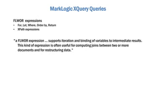MarkLogic XQuery Queries
FLWOR expressions
• For, Let, Where, Order by, Return
• XPath expressions
"a FLWOR expression ... supports iteration and binding of variables to intermediate results.
This kind of expression is often useful for computing joins between two or more
documents and for restructuring data."
 