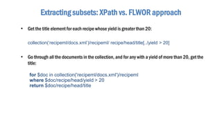 Extracting subsets: XPath vs. FLWOR approach
• Get the title element for each recipe whose yield is greater than 20:
collection(‘recipeml/docs.xml’)/recipeml/ recipe/head/title[../yield > 20]
• Go through all the documents in the collection, and for any with a yield of more than 20, get the
title:
for $doc in collection('recipeml/docs.xml')/recipeml
where $doc/recipe/head/yield > 20
return $doc/recipe/head/title
 