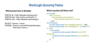 MarkLogic Querying Triples
Which person born in Brooklyn
PREFIX db: <http://dbpedia.org/resource/>
PREFIX foaf: <http://xmlns.com/foaf/0.1/>
PREFIX onto: <http://dbpedia.org/ontology/>
SELECT ?person, ?name
WHERE { ?person onto:birthPlacedb:Brooklyn;
foaf:name ?name .}
sem:sparql("
select ?country {
<http://example.org/news/Nixon>
<http://example.org/wentTo> ?country
} ",(),(),
cts:and-query( (
cts:path-range-query("//sem:triple/@confidence",">",80) ,
cts:path-range-query("//sem:triple/@date","<",xs:date("1974-
01-01")),
cts:or-query( (
cts:element-value-query(xs:QName("source"),"AP
Newswire"),
cts:element-value-query(xs:QName("source"),"BBC")
) )
) )
)
Which countries did Nixon visit?
 