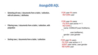 ArangoDB AQL
• Selecting all rows / documents from a table / collection,
with all columns / attributes
FOR user IN users
RETURN user
• Filtering rows / documents from a table / collection, with
projection
FOR user IN users
FILTER user.active == 1
RETURN {
name: CONCAT(user.firstName,
" ",
user.lastName),
gender: user.gender
}
• Sorting rows / documents from a table / collection FOR user IN users
FILTER user.active == 1
SORT user.name, user.gender
RETURN user
 