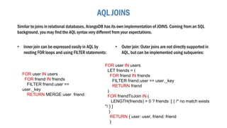 AQL JOINS
Similar to joins in relational databases, ArangoDB has its own implementation of JOINS. Coming from an SQL
background, you may find the AQL syntax very different from your expectations.
FOR user IN users
FOR friend IN friends
FILTER friend.user ==
user._key
RETURN MERGE(user, friend)
• Outer join: Outer joins are not directly supported in
AQL, but can be implemented using subqueries:
FOR user IN users
LET friends = (
FOR friend IN friends
FILTER friend.user == user._key
RETURN friend
)
FOR friendToJoin IN (
LENGTH(friends) > 0 ? friends :[ { /* no match exists
*/ } ]
)
RETURN { user: user, friend: friend
}
• Inner join can be expressed easily in AQL by
nesting FOR loops and using FILTER statements:
 