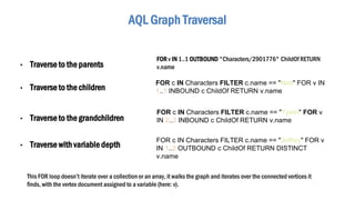 AQL Graph Traversal
• Traverse to the parents
This FOR loop doesn’t iterate over a collection or an array, it walks the graph and iterates over the connected vertices it
finds, with the vertex document assigned to a variable (here: v).
• Traverse to the children
FOR c IN Characters FILTER c.name == "Ned" FOR v IN
1..1 INBOUND c ChildOf RETURN v.name
• Traverse to the grandchildren
FOR c IN Characters FILTER c.name == "Tywin" FOR v
IN 2..2 INBOUND c ChildOf RETURN v.name
• Traverse with variable depth
FOR c IN Characters FILTER c.name == "Joffrey" FOR v
IN 1..2 OUTBOUND c ChildOf RETURN DISTINCT
v.name
FOR v IN 1..1 OUTBOUND "Characters/2901776" ChildOf RETURN
v.name
 