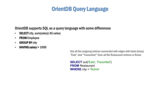 OrientDB Query Language
OrientDB supports SQL as a query language with some differences
• SELECT city, sum(salary) AS salary
• FROM Employee
• GROUP BY city
• HAVINGsalary > 1000
Get all the outgoing vertices connected with edges with label (class)
“Eats” and "Favourited" from all the Restaurant vertices in Rome
SELECT out('Eats', 'Favorited')
FROM Restaurant
WHERE city = 'Rome'
 