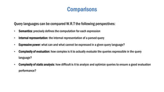 Comparisons
Query languages can be compared W.R.T the following perspectives:
• Semantics: precisely defines the computation for each expression
• Internal representation: the internal representation of a parsed query
• Expressivepower: what can and what cannot be expressed in a given query language?
• Complexity of evaluation: how complex is it to actually evaluate the queries expressible in the query
language?
• Complexity of static analysis: how difficult is it to analyze and optimize queries to ensure a good evaluation
performance?
 