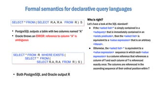 • PostgreSQL outputs a table with two columns named “A”
• Oracle throws an ERROR: reference to column “A” is
ambiguous
Formal semantics for declarative query languages
SELECT * FROM ( SELECT R.A, R.A FROM R ) S
SELECT * FROM R WHERE EXISTS (
SELECT * FROM (
SELECT R.A, R.A FROM R ) S )
• Both PostgreSQL and Oracle output R
Who is right?
Let’s have a look at the SQL standard!
● If the <select list>* is simply contained in a
<subquery> that is immediately containedin an
<exists predicate>, then the <select list> is
equivalent to a <value expression> that is an arbitrary
<literal>.
● Otherwise, the <select list> * is equivalent to a
<value expression> sequence in which each <value
expression> is a column reference that references a
column of T and each column of T is referenced
exactly once. The columns are referenced in the
ascending sequence of their ordinal position within T
 