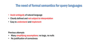 • Avoid ambiguity of natural language
• Clearly defined and not subject to interpretation
• Easy to understand and implement
The need of formal semantics for query languages
Previous attempts
• Many simplifying assumptions: no bags, no nulls
• No justification of correctness
 