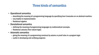 • Operational semantics
– describing the meaning of a programming language by specifying how it executes on an abstract machine.
– very helpful in implementation
– Relational algebra
• Denotational semantics
– defining the meaning of programming languages by mathematical concepts.
– Relational calculus (Two-valued logic)
• Axiomatic semantics
– giving the meaning of a programming construct by axioms or proof rules in a program logic
– useful in developing and verifying programs
Three kinds of semantics
 