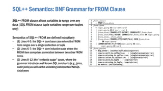 SQL++ FROM clause allows variables to range over any
data ( SQL FROM clause tuple variables range over tuples
only)
Semantics of SQL++ FROM are defined inductively
• (1) Lines 4-5: the SQL++ core base case where the FROM
item ranges over a single collection or tuple
• (2) Lines 6-7: the SQL++ core inductive case where the
FROM item comprises correlation between two other FROM
items
• (3) Lines 8-12: the “syntactic sugar” cases, where the
grammar introduces well known SQL constructs (e.g., joins,
outer joins) as well as the unnesting constructs of NoSQL
databases
SQL++ Semantics: BNF Grammar for FROM Clause
 