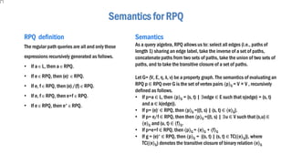 Semantics for RPQ
RPQ definition
The regular path queries are all and only those
expressions recursively generated as follows.
• If a ∈ L, then a ∈ RPQ.
• If e ∈ RPQ, then (e)- ∈ RPQ.
• If e, f ∈ RPQ, then (e)/(f) ∈ RPQ.
• If e, f ∈ RPQ, then e+f ∈ RPQ.
• If e ∈ RPQ, then e+ ∈ RPQ.
Semantics
As a query algebra, RPQ allows us to: select all edges (i.e., paths of
length 1) sharing an edge label, take the inverse of a set of paths,
concatenate paths from two sets of paths, take the union of two sets of
paths, and to take the transitive closure of a set of paths.
Let G= (V, E, η, λ, v) be a property graph. The semantics of evaluating an
RPQ p ∈ RPQ over G is the set of vertex pairs ⟨p⟩G = V × V , recursively
defined as follows.
• If p=a ∈ L, then ⟨p⟩G = {s, t) | ∃edge ∈ E such that η(edge) = (s, t)
and a ∈ λ(edge)}.
• If p= (e)- ∈ RPQ, then ⟨p⟩G ={(t, s) | (s, t) ∈ ⟨e⟩G}.
• If p= e/f ∈ RPQ, then then ⟨p⟩G ={(t, s) | ∃u ∈ V such that (s,u) ∈
⟨e⟩G and (u, t) ∈ ⟨f⟩G.
• If p=e+f ∈ RPQ, then ⟨p⟩G = ⟨e⟩G + ⟨f⟩G
• If g = (e)+ ∈ RPQ, then ⟨p⟩G = {(s, t) | (s, t) ∈ TC(⟨e⟩G)}, where
TC(⟨e⟩G) denotes the transitive closure of binary relation ⟨e⟩G
 