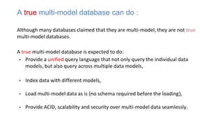Although many databases claimed that they are multi-model, they are not true
multi-model databases.
A true multi-model database is expected to do:
• Provide a unified query language that not only query the individual data
models, but also query across multiple data models,
• Index data with different models,
• Load multi-model data as is (no schema required before the loading),
• Provide ACID, scalability and security over multi-model data seamlessly.
A true multi-model database can do :
 