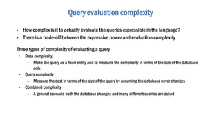 • How complex is it to actually evaluate the queries expressible in the language?
• There is a trade-off between the expressive power and evaluation complexity
Three types of complexity of evaluating a query
• Data complexity:
– Make the query as a fixed entity and to measure the complexity in terms of the size of the database
only.
• Query complexity：
– Measure the cost in terms of the size of the query by assuming the database never changes
• Combined complexity
– A general scenario both the database changes and many different queries are asked
Query evaluation complexity
 
