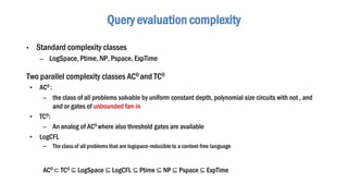 • Standard complexity classes
– LogSpace, Ptime, NP, Pspace, ExpTime
Two parallel complexity classes AC0 and TC0
• AC0 :
– the class of all problems solvable by uniform constant depth, polynomial size circuits with not , and
and or gates of unbounded fan-in
• TC0:
– An analog of AC0 where also threshold gates are available
• LogCFL
– The class of all problems that are logspace-reducible to a context-free language
Query evaluation complexity
AC0 ⊂ TC0 ⊆ LogSpace ⊆ LogCFL ⊆ Ptime ⊆ NP ⊆ Pspace ⊆ ExpTime
 