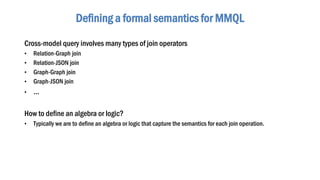 Cross-model query involves many types of join operators
• Relation-Graph join
• Relation-JSON join
• Graph-Graph join
• Graph-JSON join
• …
How to define an algebra or logic?
• Typically we are to define an algebra or logic that capture the semantics for each join operation.
Defining a formal semantics for MMQL
 