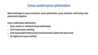Many challenges in query evaluation: query optimization, query execution, self-tuning, data
placement/migration
Cross-model query optimization
• Query-based vs. workload-based optimization
• View-based query rewriting
• Cost-based optimizations (cost model precisely capture the query cost)
• An algebra for query rewriting
Cross-model query optimization
 