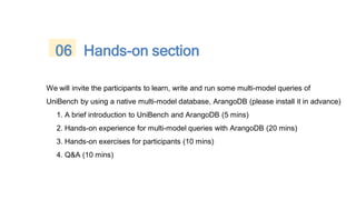 We will invite the participants to learn, write and run some multi-model queries of
UniBench by using a native multi-model database, ArangoDB (please install it in advance)
1. A brief introduction to UniBench and ArangoDB (5 mins)
2. Hands-on experience for multi-model queries with ArangoDB (20 mins)
3. Hands-on exercises for participants (10 mins)
4. Q&A (10 mins)
06 Hands-on section
 